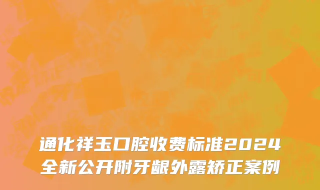 通化祥玉口腔收费标准2024全新公开附牙龈外露矫正案例