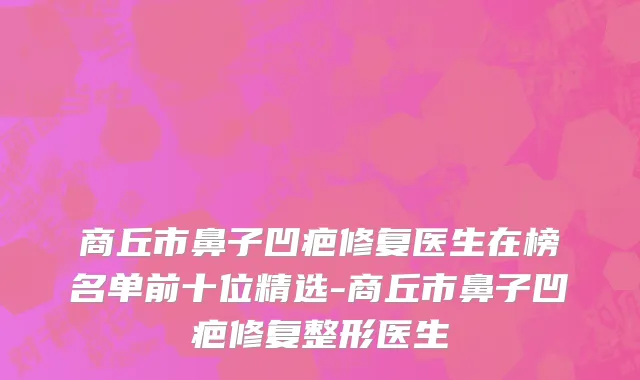 商丘市鼻子凹疤修复医生在榜名单前十位精选-商丘市鼻子凹疤修复整形医生