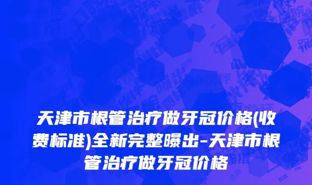 天津市根管治疗做牙冠价格(收费标准)全新完整曝出-天津市根管治疗做牙冠价格