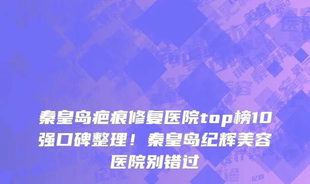 秦皇岛疤痕修复医院top榜10强口碑整理！秦皇岛纪辉美容医院别错过