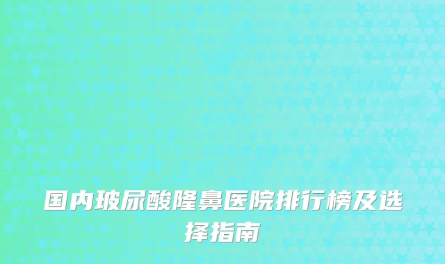 国内玻尿酸隆鼻医院排行榜及选择指南