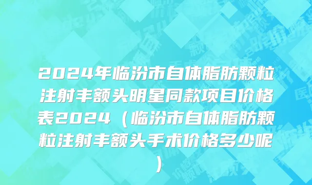 2024年临汾市自体脂肪颗粒注射丰额头明星同款项目价格表2024（临汾市自体脂肪颗粒注射丰额头手术价格多少呢）