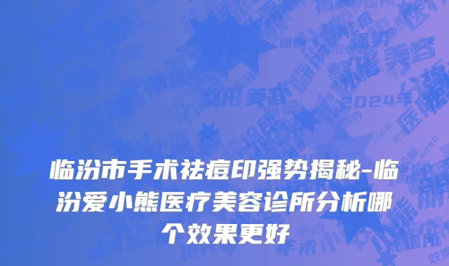 临汾市手术祛痘印强势揭秘-临汾爱小熊医疗美容诊所分析哪个效果更好