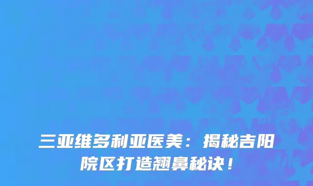 三亚维多利亚医美：揭秘吉阳院区打造翘鼻秘诀！