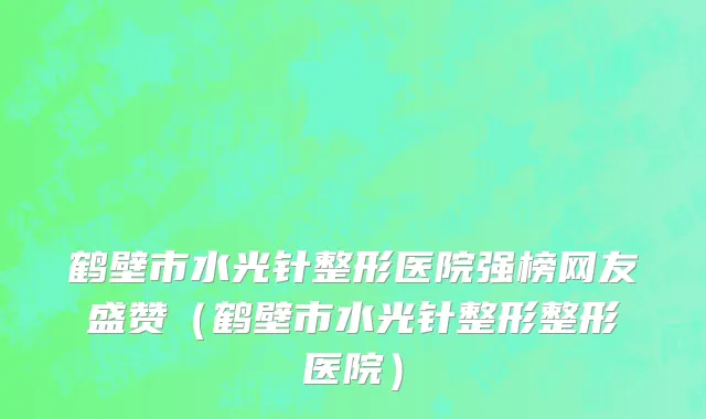 鹤壁市水光针整形医院强榜网友盛赞（鹤壁市水光针整形整形医院）