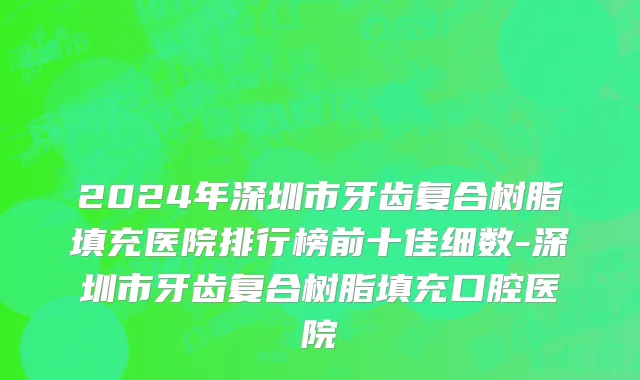 2024年深圳市牙齿复合树脂填充医院排行榜前十佳细数-深圳市牙齿复合树脂填充口腔医院