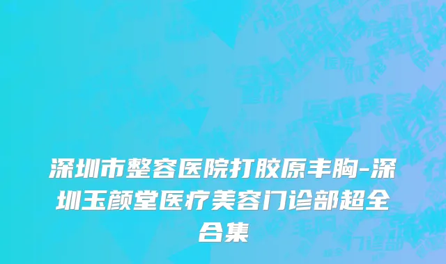 深圳市整容医院打胶原丰胸-深圳玉颜堂医疗美容门诊部超全合集