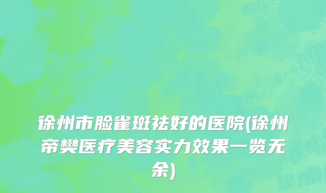 徐州市脸雀斑祛好的医院(徐州帝樊医疗美容实力效果一览无余)
