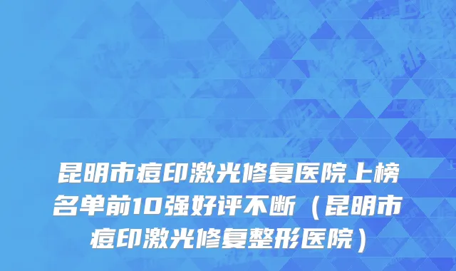 昆明市痘印激光修复医院上榜名单前10强好评不断（昆明市痘印激光修复整形医院）