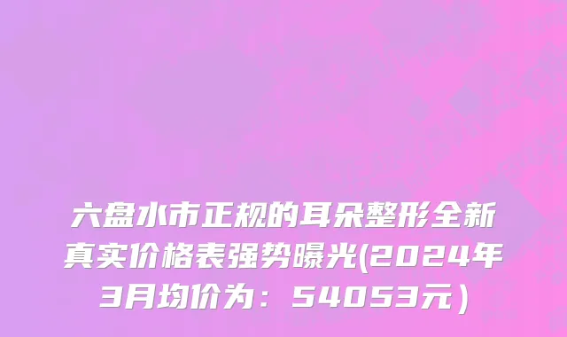 六盘水市正规的耳朵整形全新真实价格表强势曝光(2024年3月均价为：54053元）