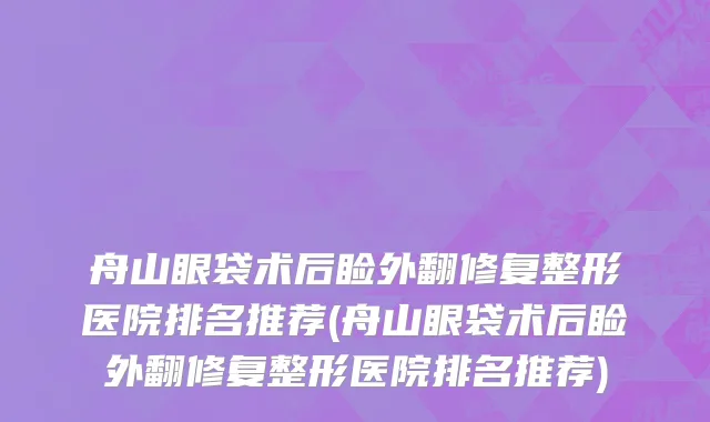 舟山眼袋术后睑外翻修复整形医院排名推荐(舟山眼袋术后睑外翻修复整形医院排名推荐)