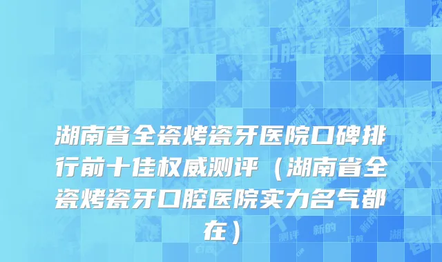 湖南省全瓷烤瓷牙医院口碑排行前十佳权威测评（湖南省全瓷烤瓷牙口腔医院实力名气都在）