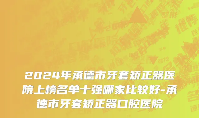 2024年承德市牙套矫正器医院上榜名单十强哪家比较好-承德市牙套矫正器口腔医院