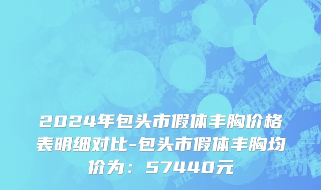 2024年包头市假体丰胸价格表明细对比-包头市假体丰胸均价为：57440元