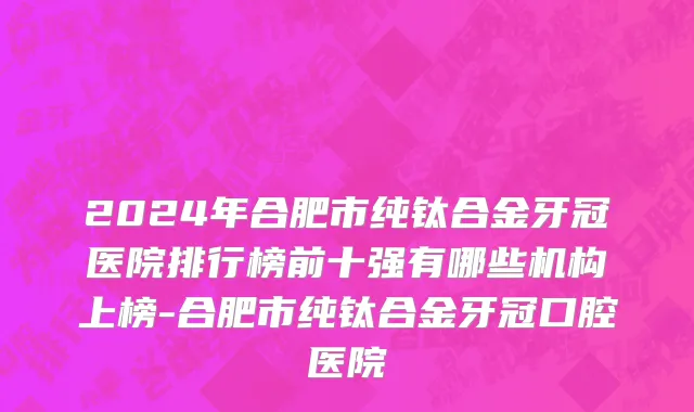 2024年合肥市纯钛合金牙冠医院排行榜前十强有哪些机构上榜-合肥市纯钛合金牙冠口腔医院