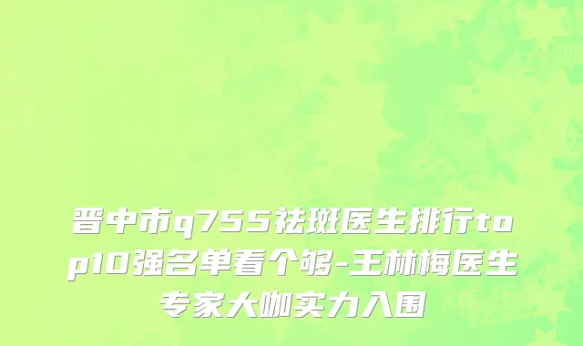 晋中市q755祛斑医生排行top10强名单看个够-王林梅医生专家大咖实力入围