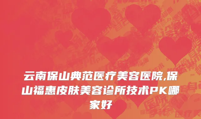 云南保山典范医疗美容医院,保山福惠皮肤美容诊所技术PK哪家好
