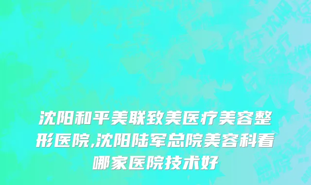 沈阳和平美联致美医疗美容整形医院,沈阳陆军总院美容科看哪家医院技术好