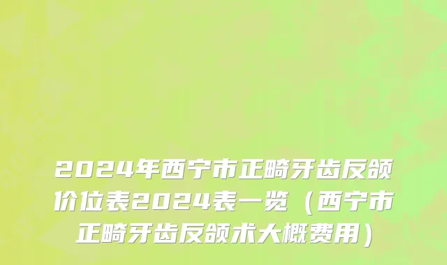 2024年西宁市正畸牙齿反颌价位表2024表一览（西宁市正畸牙齿反颌术大概费用）