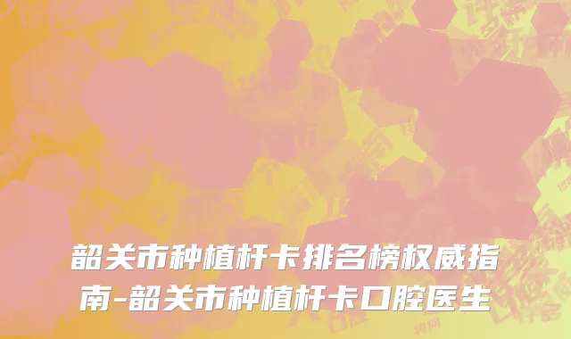 韶关市种植杆卡排名榜权威指南-韶关市种植杆卡口腔医生