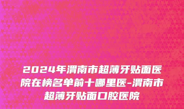 2024年渭南市超薄牙贴面医院在榜名单前十哪里医-渭南市超薄牙贴面口腔医院