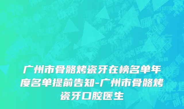 广州市骨骼烤瓷牙在榜名单年度名单提前告知-广州市骨骼烤瓷牙口腔医生