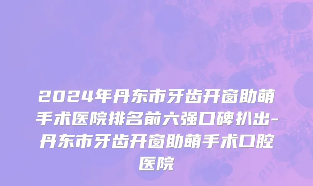 2024年丹东市牙齿开窗助萌手术医院排名前六强口碑扒出-丹东市牙齿开窗助萌手术口腔医院