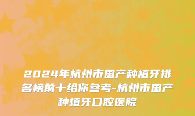 2024年杭州市国产种植牙排名榜前十给你参考-杭州市国产种植牙口腔医院