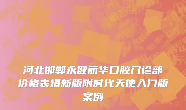 河北邯郸永健丽华口腔门诊部价格表爆新版附时代天使入门版案例