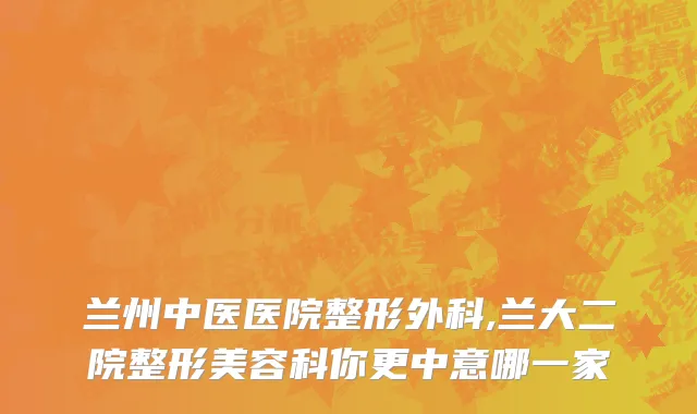 兰州中医医院整形外科,兰大二院整形美容科你更中意哪一家