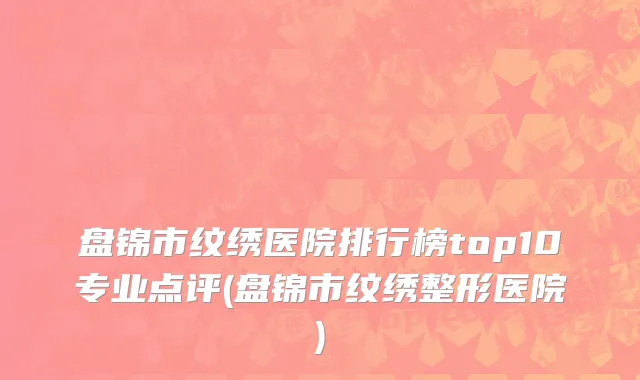 盘锦市纹绣医院排行榜top10专业点评(盘锦市纹绣整形医院)
