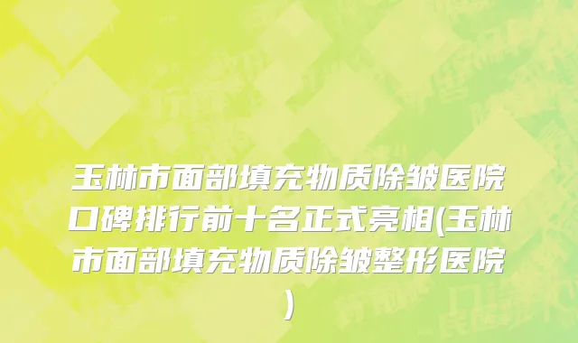 玉林市面部填充物质除皱医院口碑排行前十名正式亮相(玉林市面部填充物质除皱整形医院)