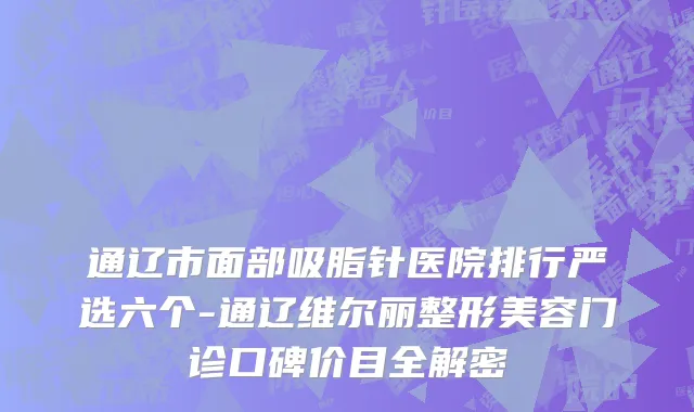 通辽市面部吸脂针医院排行严选六个-通辽维尔丽整形美容门诊口碑价目全解密