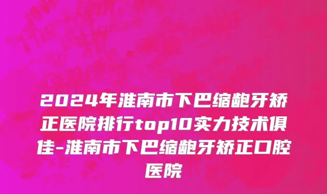 2024年淮南市下巴缩龅牙矫正医院排行top10实力技术俱佳-淮南市下巴缩龅牙矫正口腔医院