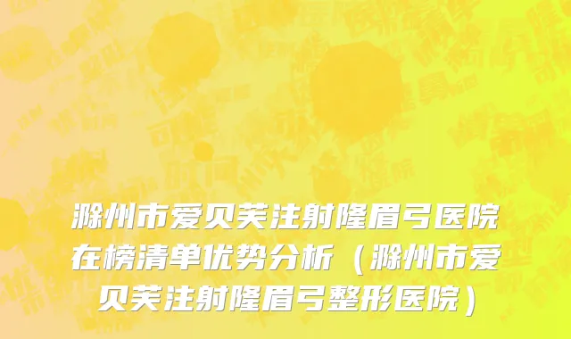 滁州市爱贝芙注射隆眉弓医院在榜清单优势分析（滁州市爱贝芙注射隆眉弓整形医院）