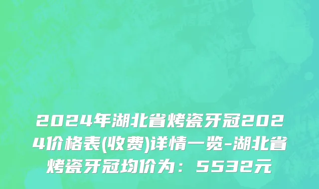 2024年湖北省烤瓷牙冠2024价格表(收费)详情一览-湖北省烤瓷牙冠均价为：5532元