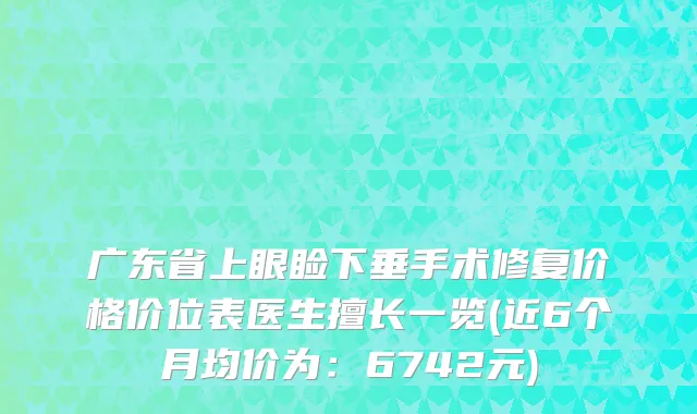 广东省上眼睑下垂手术修复价格价位表医生擅长一览(近6个月均价为：6742元)