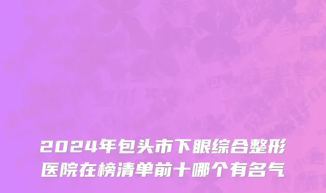 2024年包头市下眼综合整形医院在榜清单前十哪个有名气