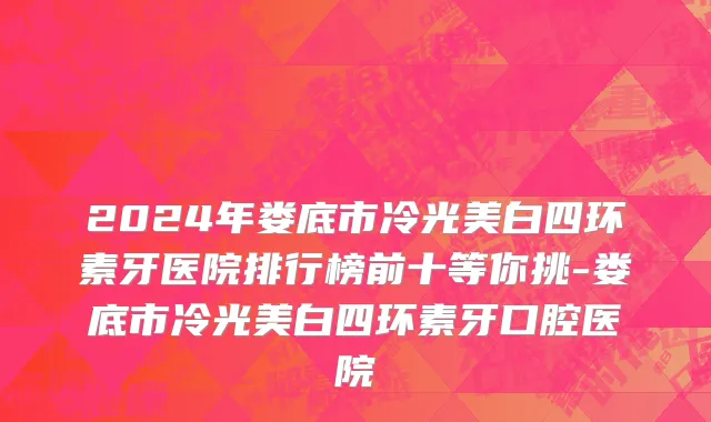 2024年娄底市冷光美白四环素牙医院排行榜前十等你挑-娄底市冷光美白四环素牙口腔医院