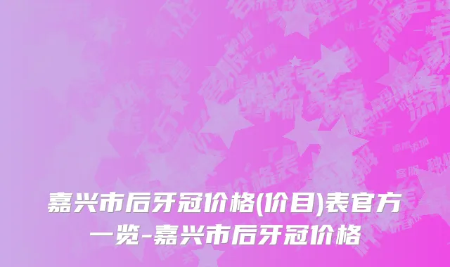 嘉兴市后牙冠价格(价目)表官方一览-嘉兴市后牙冠价格