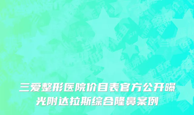 三爱整形医院价目表官方公开曝光附达拉斯综合隆鼻案例
