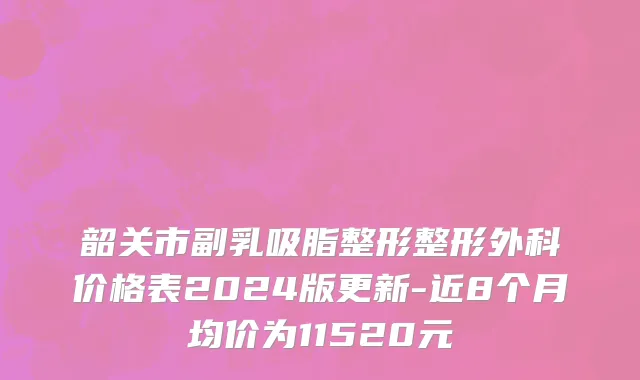 韶关市副乳吸脂整形整形外科价格表2024版更新-近8个月均价为11520元