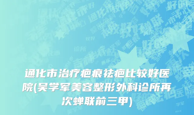 通化市治疗疤痕祛疤比较好医院(吴学军美容整形外科诊所再次蝉联前三甲)