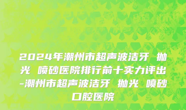 2024年潮州市超声波洁牙 抛光 喷砂医院排行前十实力评出-潮州市超声波洁牙 抛光 喷砂口腔医院