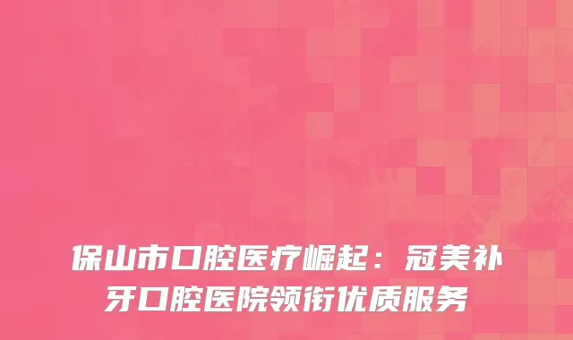 保山市口腔医疗崛起：冠美补牙口腔医院领衔优质服务