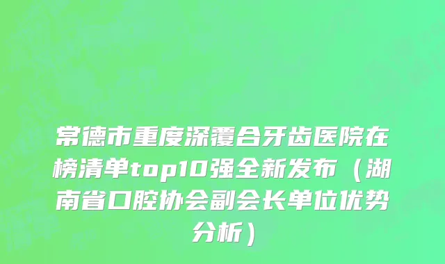 常德市重度深覆合牙齿医院在榜清单top10强全新发布（湖南省口腔协会副会长单位优势分析）