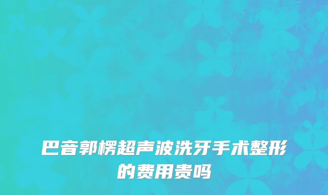 巴音郭楞超声波洗牙手术整形的费用贵吗
