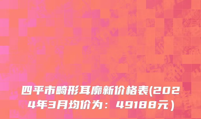四平市畸形耳廓新价格表(2024年3月均价为：49188元）