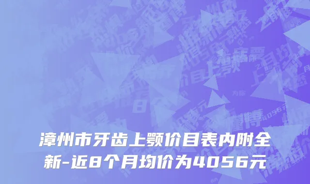 漳州市牙齿上颚价目表内附全新-近8个月均价为4056元