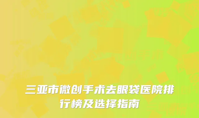 三亚市微创手术去眼袋医院排行榜及选择指南